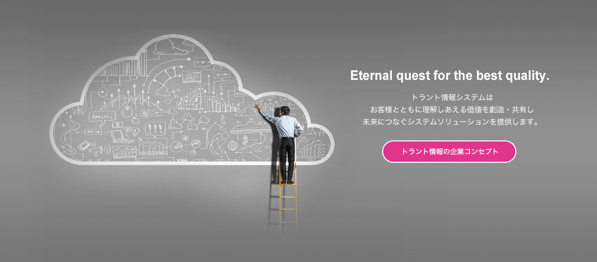 Eternal quest for the best quality. トラント情報システムはお客様とともに理解しあえる価値を創造・共有し未来につなぐシステムソリューションを提供します。